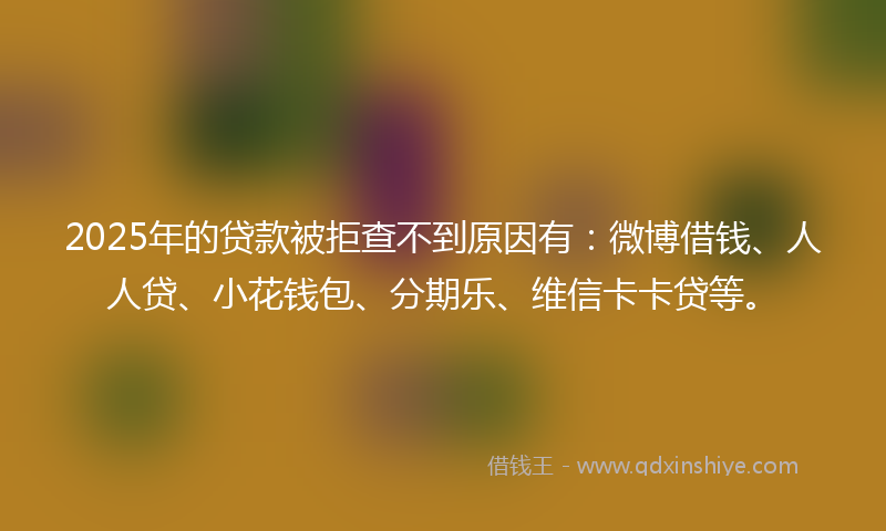 2025年的贷款被拒查不到原因有：微博借钱、人人贷、小花钱包、分期乐、维信卡卡贷等。