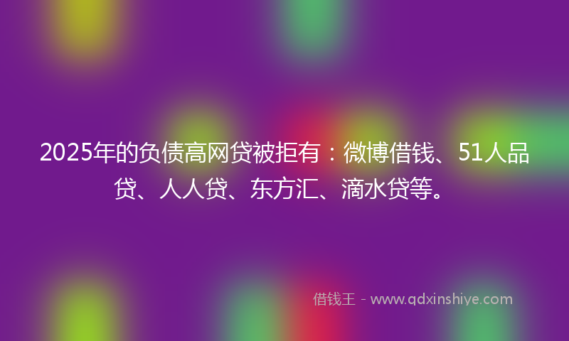 2025年的负债高网贷被拒有：微博借钱、51人品贷、人人贷、东方汇、滴水贷等。