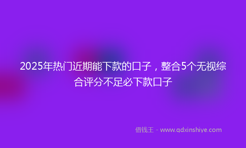 2025年热门近期能下款的口子，整合5个无视综合评分不足必下款口子