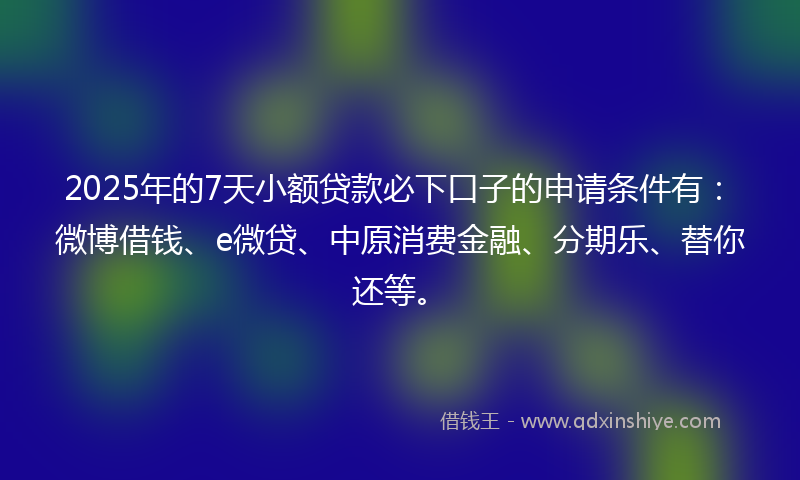 2025年的7天小额贷款必下口子的申请条件有：微博借钱、e微贷、中原消费金融、分期乐、替你还等。