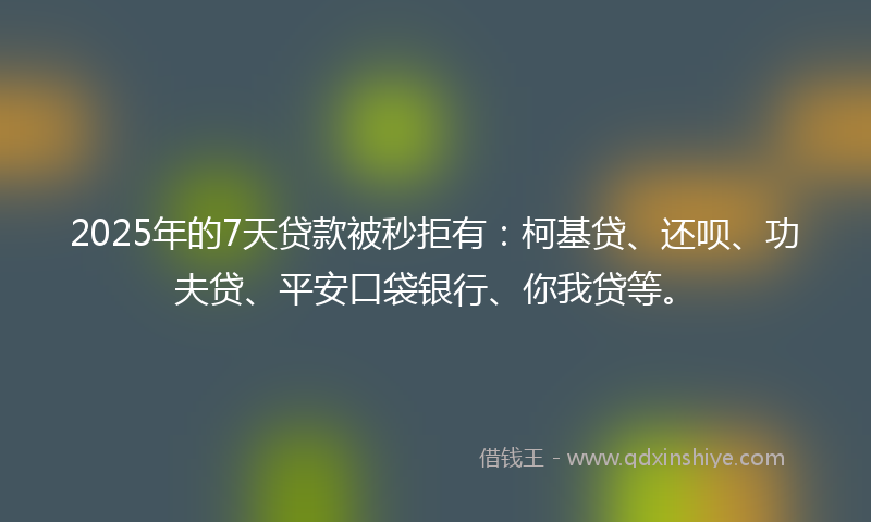 2025年的7天贷款被秒拒有：柯基贷、还呗、功夫贷、平安口袋银行、你我贷等。