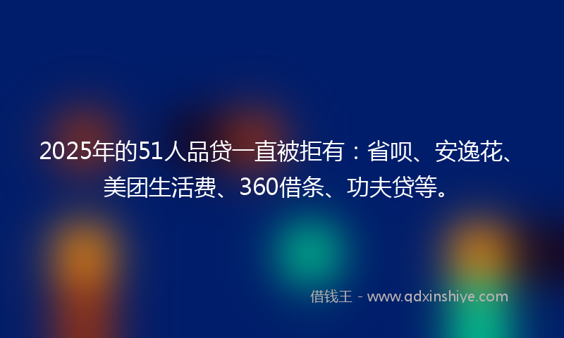 2025年的51人品贷一直被拒有：省呗、安逸花、美团生活费、360借条、功夫贷等。