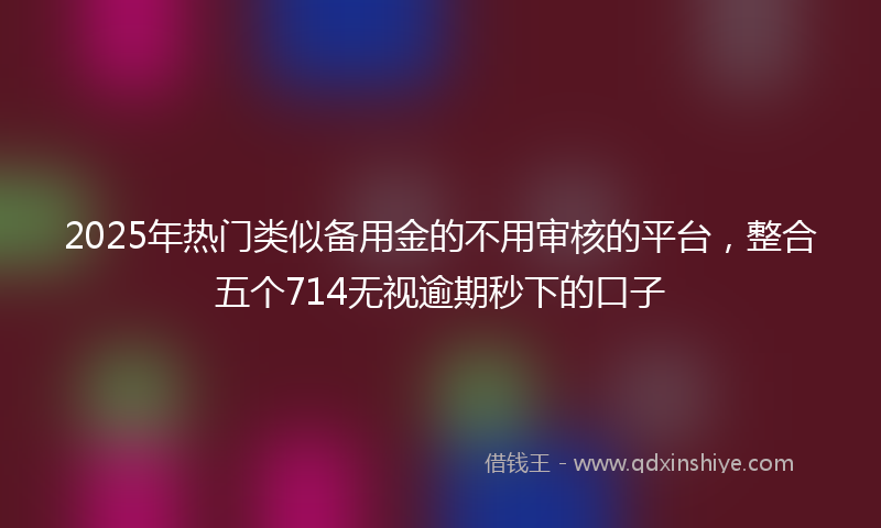 2025年热门类似备用金的不用审核的平台，整合五个714无视逾期秒下的口子