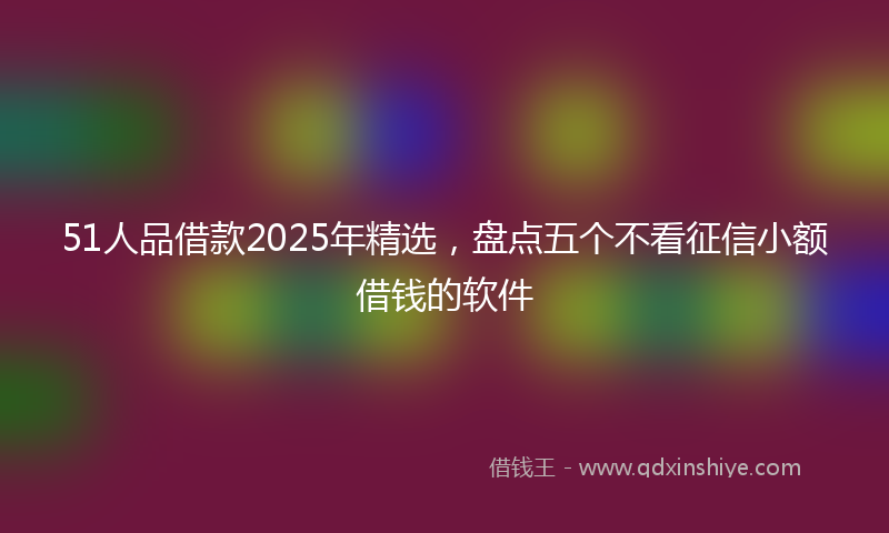 51人品借款2025年精选，盘点五个不看征信小额借钱的软件