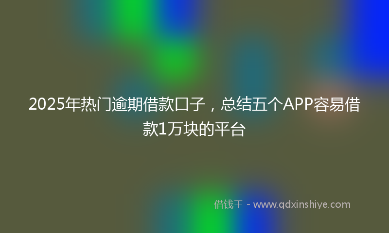 2025年热门逾期借款口子，总结五个APP容易借款1万块的平台