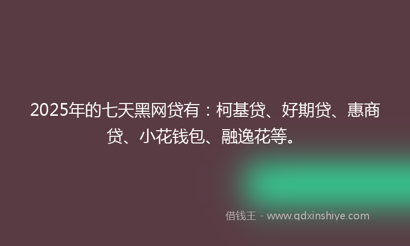 2025年的七天黑网贷有：柯基贷、好期贷、惠商贷、小花钱包、融逸花等。