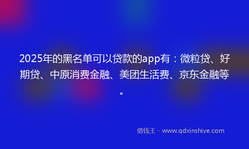 2025年的黑名单可以贷款的app有：微粒贷、好期贷、中原消费金融、美团生活费、京东金融等。