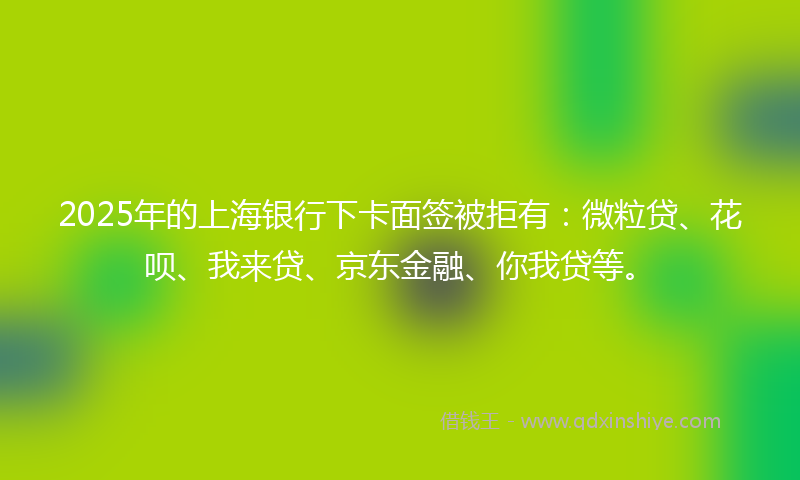 2025年的上海银行下卡面签被拒有：微粒贷、花呗、我来贷、京东金融、你我贷等。