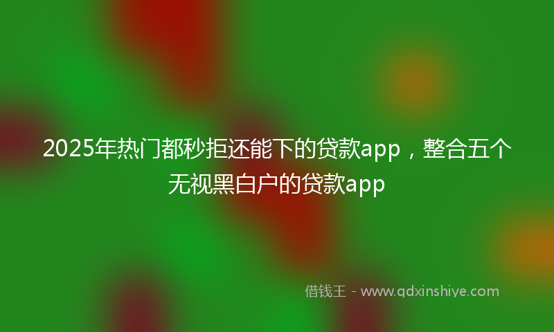 2025年热门都秒拒还能下的贷款app，整合五个无视黑白户的贷款app