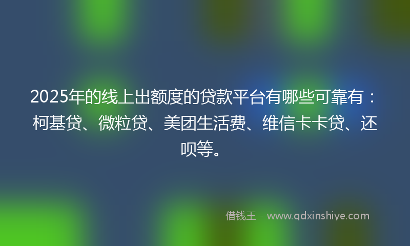2025年的线上出额度的贷款平台有哪些可靠有：柯基贷、微粒贷、美团生活费、维信卡卡贷、还呗等。