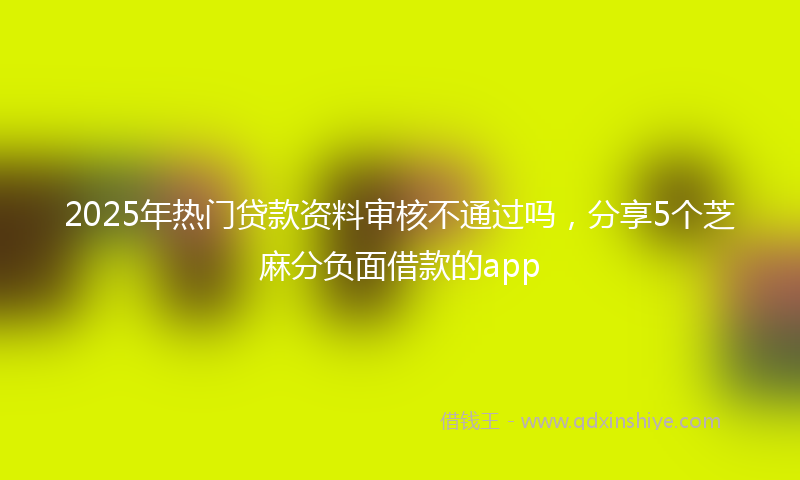 2025年热门贷款资料审核不通过吗，分享5个芝麻分负面借款的app