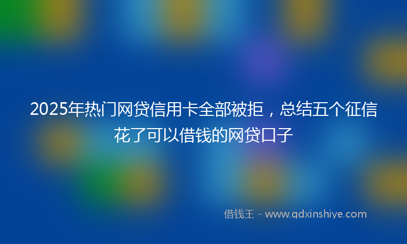 2025年热门网贷信用卡全部被拒,总结五个征信花了可以借钱的网贷口子