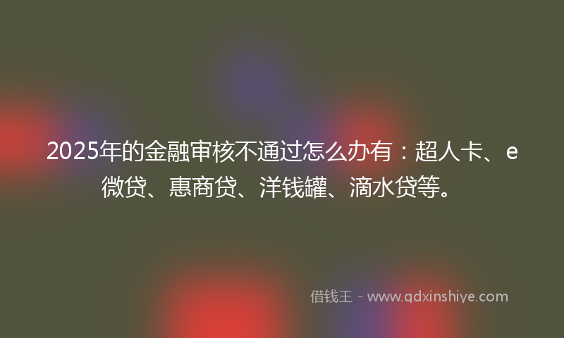 2025年的金融审核不通过怎么办有：超人卡、e微贷、惠商贷、洋钱罐、滴水贷等。