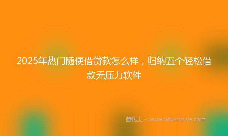 2025年热门随便借贷款怎么样，归纳五个轻松借款无压力软件