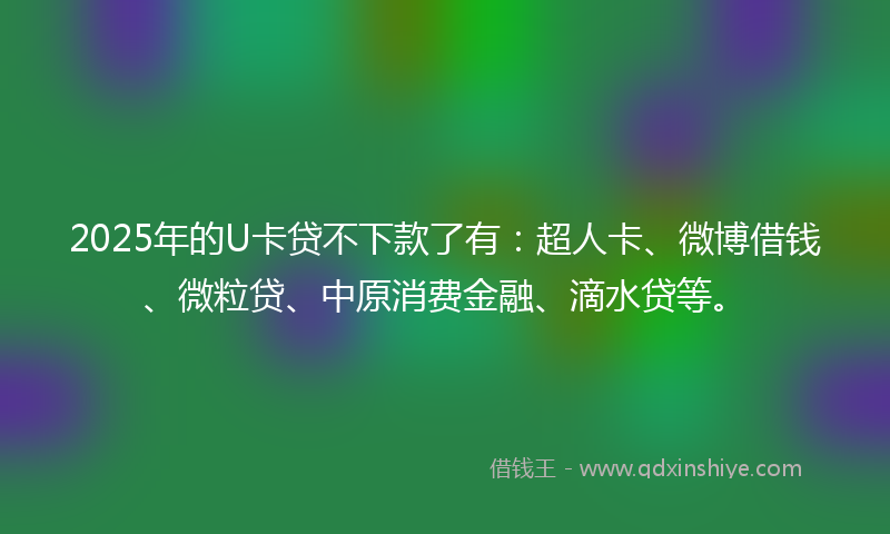 2025年的U卡贷不下款了有：超人卡、微博借钱、微粒贷、中原消费金融、滴水贷等。