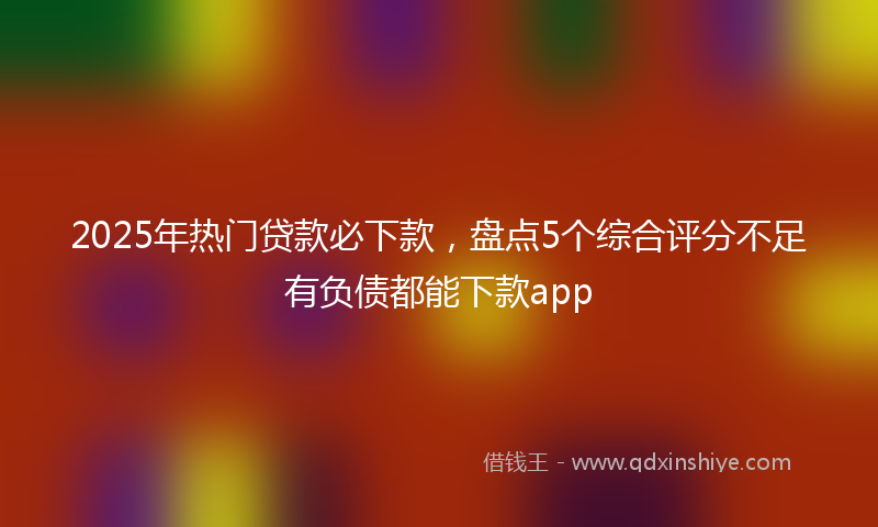 2025年热门贷款必下款，盘点5个综合评分不足有负债都能下款app