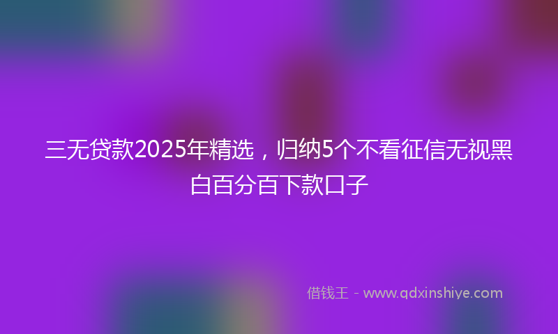 三无贷款2025年精选，归纳5个不看征信无视黑白百分百下款口子
