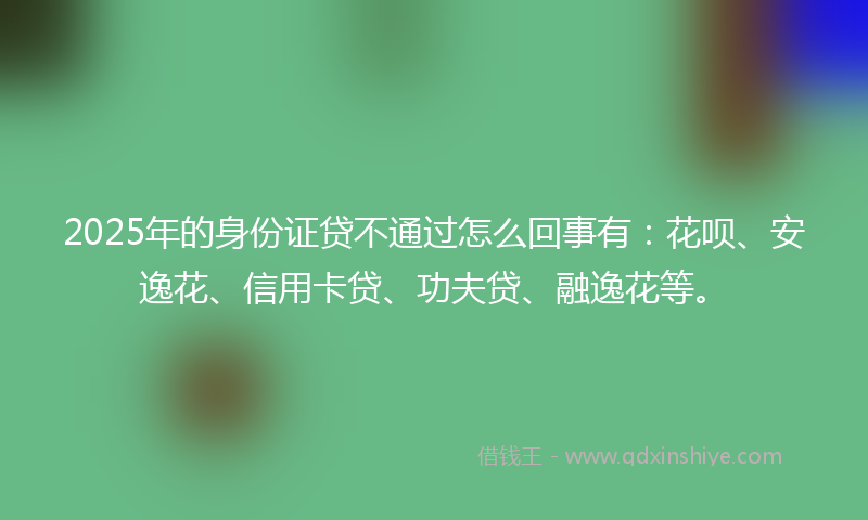 2025年的身份证贷不通过怎么回事有：花呗、安逸花、信用卡贷、功夫贷、融逸花等。