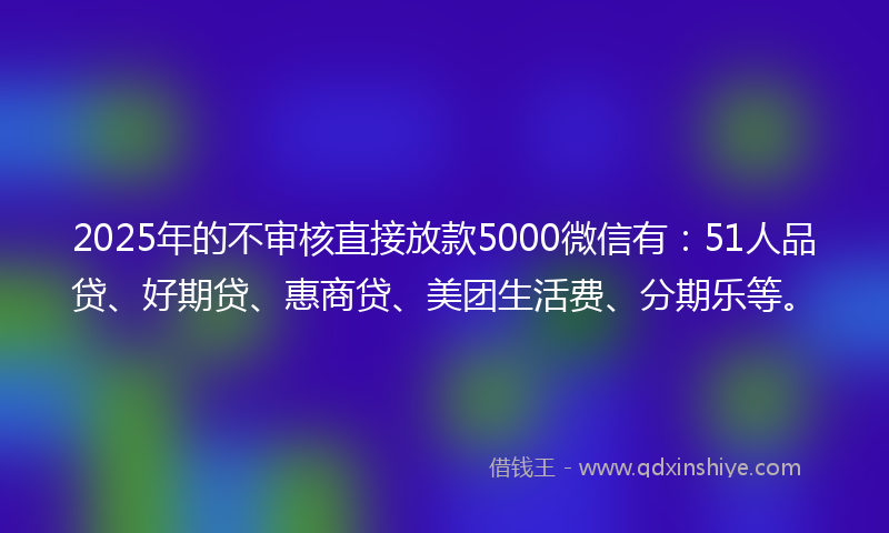 2025年的不审核直接放款5000微信有：51人品贷、好期贷、惠商贷、美团生活费、分期乐等。