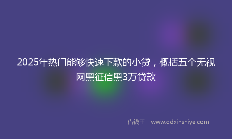 2025年热门能够快速下款的小贷，概括五个无视网黑征信黑3万贷款