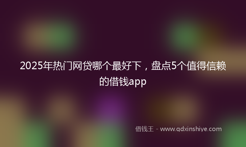 2025年热门网贷哪个最好下，盘点5个值得信赖的借钱app