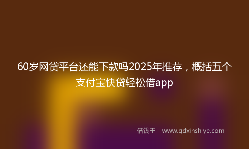 60岁网贷平台还能下款吗2025年推荐，概括五个支付宝快贷轻松借app