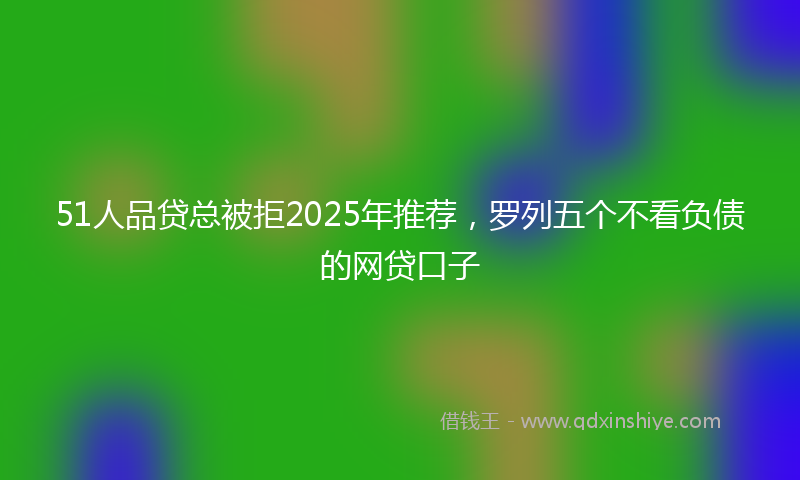 51人品贷总被拒2025年推荐，罗列五个不看负债的网贷口子