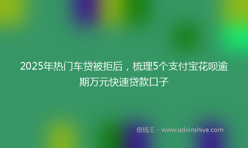 2025年热门车贷被拒后，梳理5个支付宝花呗逾期万元快速贷款口子