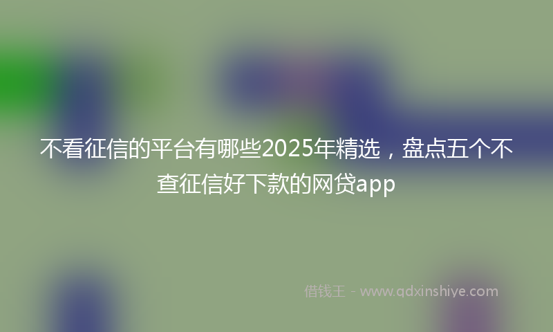 不看征信的平台有哪些2025年精选，盘点五个不查征信好下款的网贷app