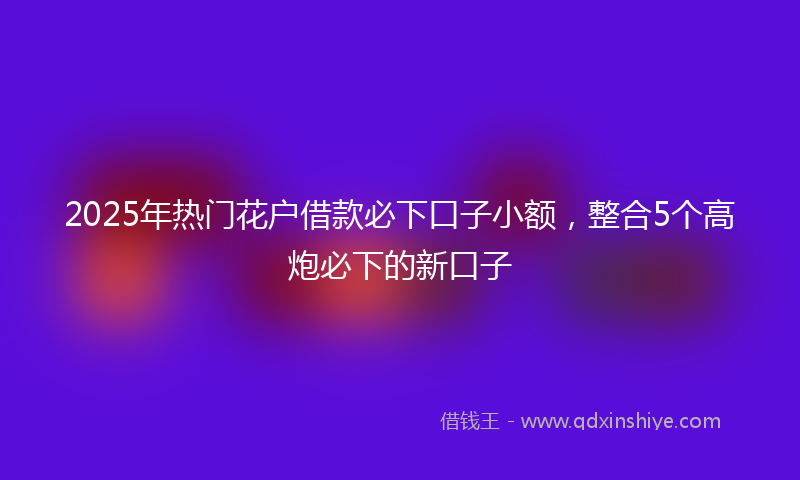 2025年热门花户借款必下口子小额，整合5个高炮必下的新口子