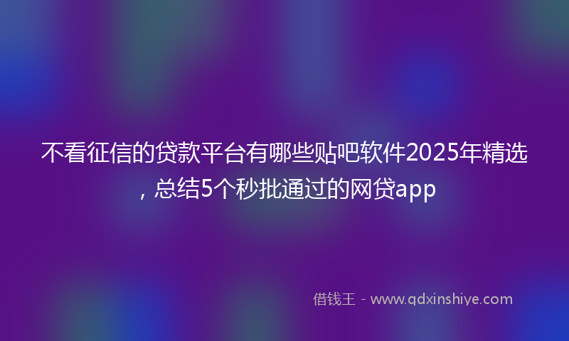 不看征信的贷款平台有哪些贴吧软件2025年精选，总结5个秒批通过的网贷app