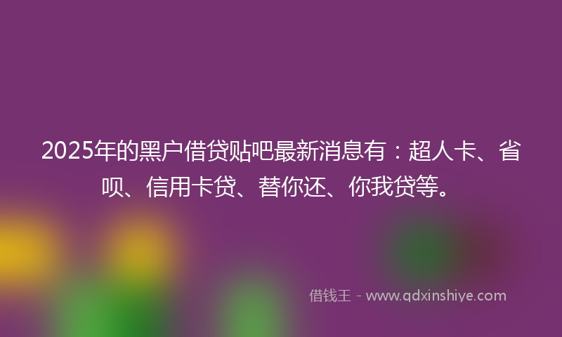 2025年的黑户借贷贴吧最新消息有：超人卡、省呗、信用卡贷、替你还、你我贷等。