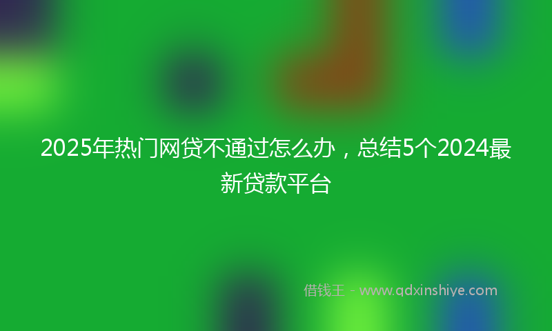 2025年热门网贷不通过怎么办，总结5个2024最新贷款平台