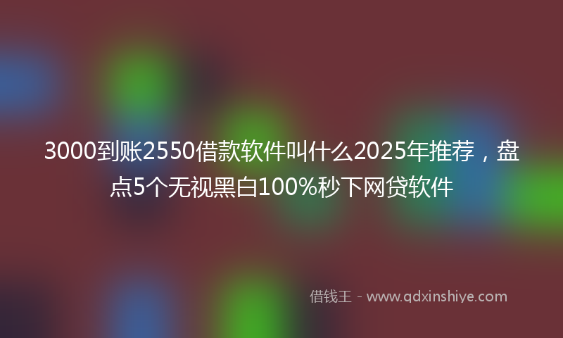 3000到账2550借款软件叫什么2025年推荐，盘点5个无视黑白100%秒下网贷软件
