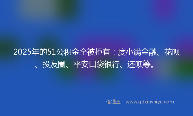 2025年的51公积金全被拒有：度小满金融、花呗、投友圈、平安口袋银行、还呗等。