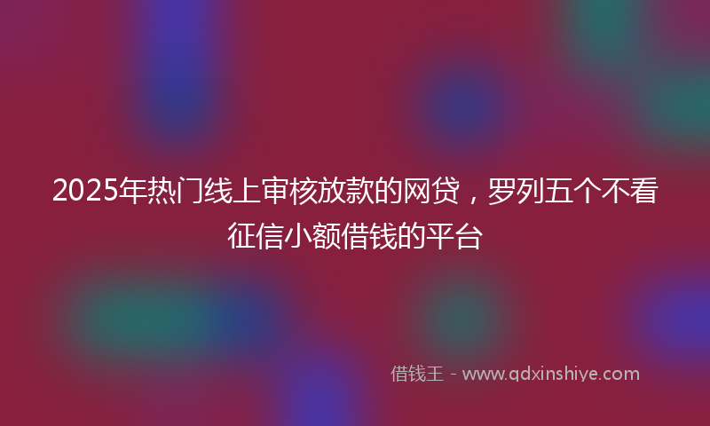 2025年热门线上审核放款的网贷，罗列五个不看征信小额借钱的平台
