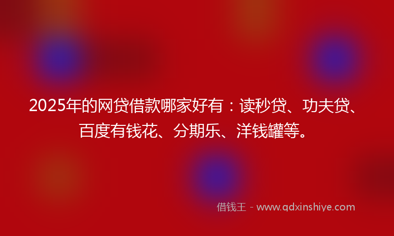 2025年的网贷借款哪家好有：读秒贷、功夫贷、百度有钱花、分期乐、洋钱罐等。