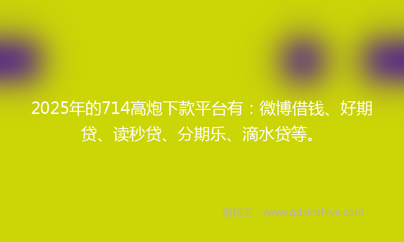 2025年的714高炮下款平台有：微博借钱、好期贷、读秒贷、分期乐、滴水贷等。