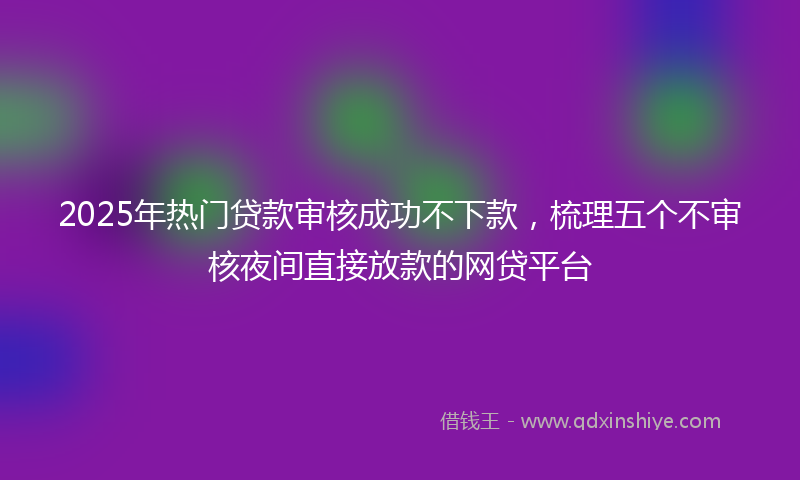 2025年热门贷款审核成功不下款，梳理五个不审核夜间直接放款的网贷平台