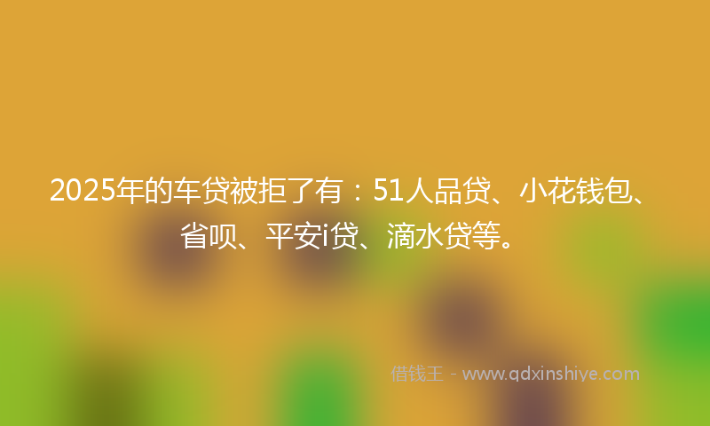 2025年的车贷被拒了有：51人品贷、小花钱包、省呗、平安i贷、滴水贷等。