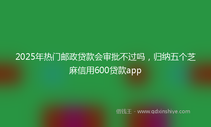 2025年热门邮政贷款会审批不过吗，归纳五个芝麻信用600贷款app