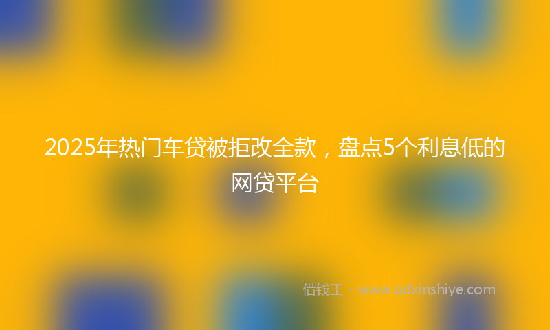 2025年热门车贷被拒改全款，盘点5个利息低的网贷平台