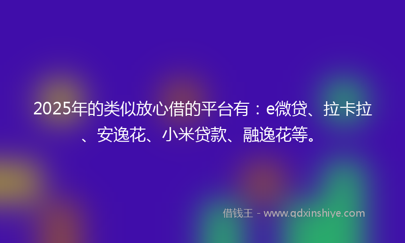 2025年的类似放心借的平台有：e微贷、拉卡拉、安逸花、小米贷款、融逸花等。