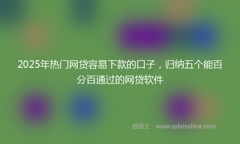 2025年热门网贷容易下款的口子，归纳五个能百分百通过的网贷软件
