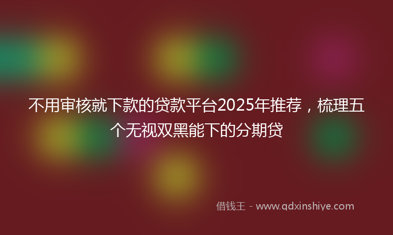 不用审核就下款的贷款平台2025年推荐，梳理五个无视双黑能下的分期贷