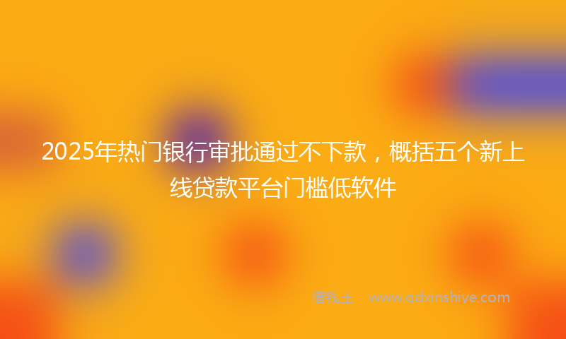 2025年热门银行审批通过不下款，概括五个新上线贷款平台门槛低软件