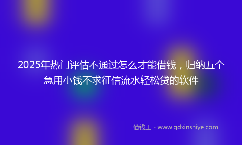 2025年热门评估不通过怎么才能借钱，归纳五个急用小钱不求征信流水轻松贷的软件
