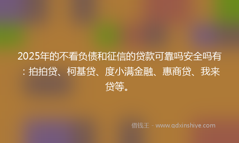 2025年的不看负债和征信的贷款可靠吗安全吗有：拍拍贷、柯基贷、度小满金融、惠商贷、我来贷等。