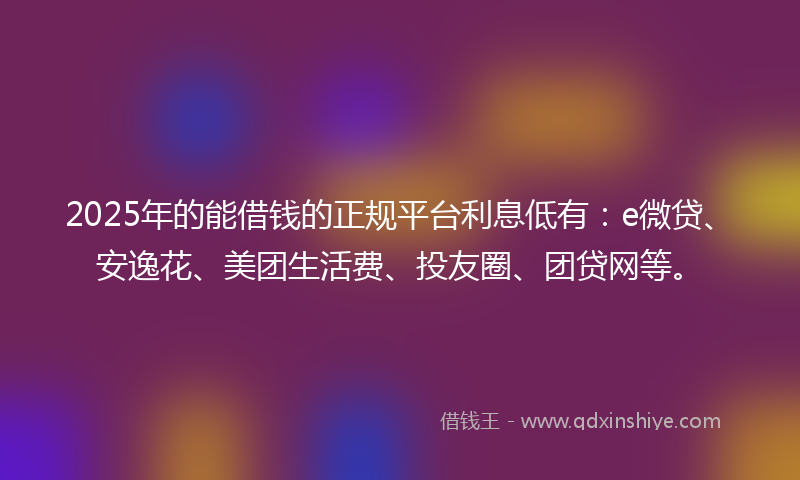 2025年的能借钱的正规平台利息低有：e微贷、安逸花、美团生活费、投友圈、团贷网等。