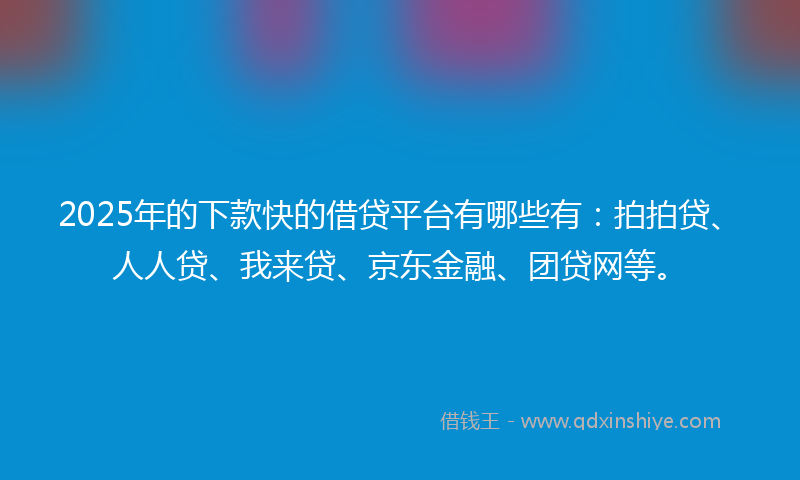 2025年的下款快的借贷平台有哪些有：拍拍贷、人人贷、我来贷、京东金融、团贷网等。